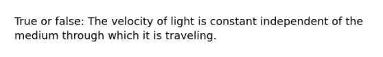 True or false: The velocity of light is constant independent of the medium through which it is traveling.