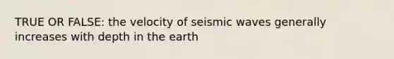 TRUE OR FALSE: the velocity of seismic waves generally increases with depth in the earth