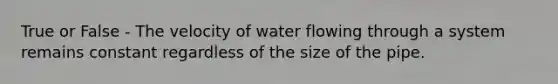 True or False - The velocity of water flowing through a system remains constant regardless of the size of the pipe.