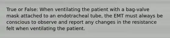 True or False: When ventilating the patient with a bag-valve mask attached to an endotracheal tube, the EMT must always be conscious to observe and report any changes in the resistance felt when ventilating the patient.