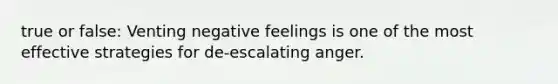 true or false: Venting negative feelings is one of the most effective strategies for de-escalating anger.