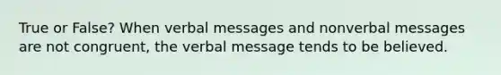 True or False? When verbal messages and nonverbal messages are not congruent, the verbal message tends to be believed.