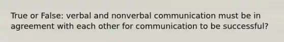 True or False: verbal and nonverbal communication must be in agreement with each other for communication to be successful?