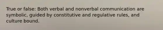 True or false: Both verbal and nonverbal communication are symbolic, guided by constitutive and regulative rules, and culture bound.