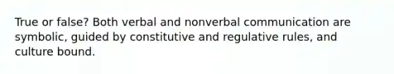 True or false? Both verbal and nonverbal communication are symbolic, guided by constitutive and regulative rules, and culture bound.