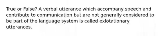 True or False? A verbal utterance which accompany speech and contribute to communication but are not generally considered to be part of the language system is called exlotationary utterances.