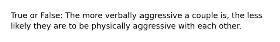 True or False: The more verbally aggressive a couple is, the less likely they are to be physically aggressive with each other.