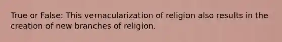 True or False: This vernacularization of religion also results in the creation of new branches of religion.