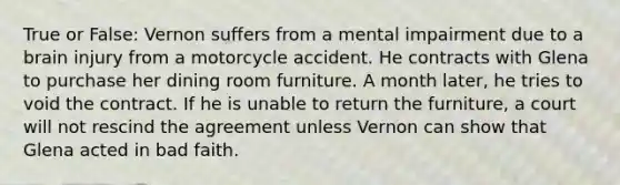 True or False: Vernon suffers from a mental impairment due to a brain injury from a motorcycle accident. He contracts with Glena to purchase her dining room furniture. A month later, he tries to void the contract. If he is unable to return the furniture, a court will not rescind the agreement unless Vernon can show that Glena acted in bad faith.