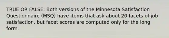 TRUE OR FALSE: Both versions of the Minnesota Satisfaction Questionnaire (MSQ) have items that ask about 20 facets of job satisfaction, but facet scores are computed only for the long form.