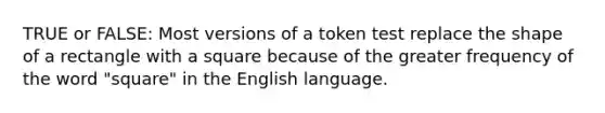 TRUE or FALSE: Most versions of a token test replace the shape of a rectangle with a square because of the greater frequency of the word "square" in the English language.