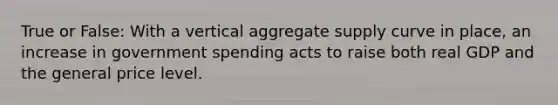 True or False: With a vertical aggregate supply curve in place, an increase in government spending acts to raise both real GDP and the general price level.