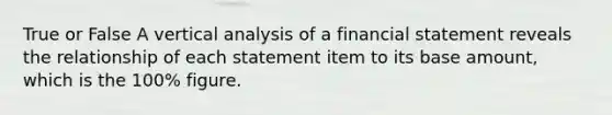 True or False A vertical analysis of a financial statement reveals the relationship of each statement item to its base​ amount, which is the​ 100% figure.