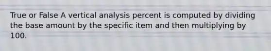 True or False A vertical analysis percent is computed by dividing the base amount by the specific item and then multiplying by 100.