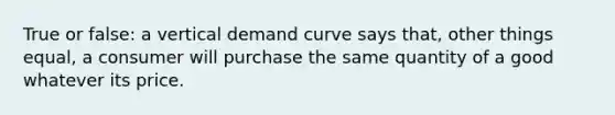 True or false: a vertical demand curve says that, other things equal, a consumer will purchase the same quantity of a good whatever its price.