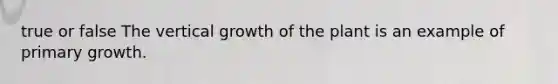 true or false The vertical growth of the plant is an example of primary growth.