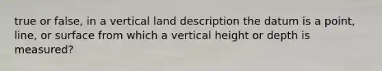 true or false, in a vertical land description the datum is a point, line, or surface from which a vertical height or depth is measured?