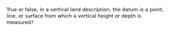 True or false, in a vertical land description, the datum is a point, line, or surface from which a vertical height or depth is measured?