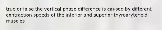 true or false the vertical phase difference is caused by different contraction speeds of the inferior and superior thyroarytenoid muscles