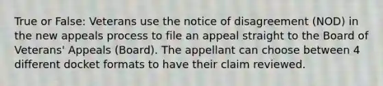 True or False: Veterans use the notice of disagreement (NOD) in the new appeals process to file an appeal straight to the Board of Veterans' Appeals (Board). The appellant can choose between 4 different docket formats to have their claim reviewed.