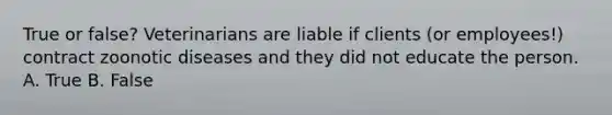 True or false? Veterinarians are liable if clients (or employees!) contract zoonotic diseases and they did not educate the person. A. True B. False