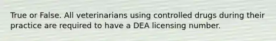 True or False. All veterinarians using controlled drugs during their practice are required to have a DEA licensing number.