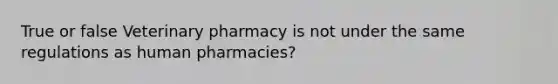 True or false Veterinary pharmacy is not under the same regulations as human pharmacies?