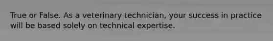 True or False. As a veterinary technician, your success in practice will be based solely on technical expertise.