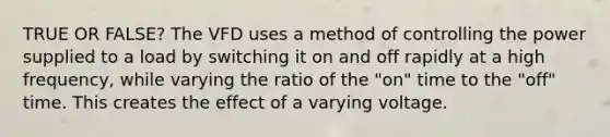 TRUE OR FALSE? The VFD uses a method of controlling the power supplied to a load by switching it on and off rapidly at a high frequency, while varying the ratio of the "on" time to the "off" time. This creates the effect of a varying voltage.