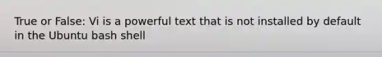 True or False: Vi is a powerful text that is not installed by default in the Ubuntu bash shell