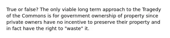 True or false? The only viable long term approach to the Tragedy of the Commons is for government ownership of property since private owners have no incentive to preserve their property and in fact have the right to "waste" it.