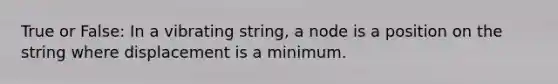 True or False: In a vibrating string, a node is a position on the string where displacement is a minimum.