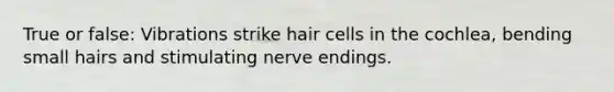 True or false: Vibrations strike hair cells in the cochlea, bending small hairs and stimulating nerve endings.