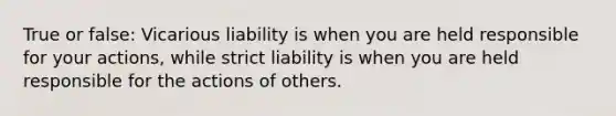 True or false: Vicarious liability is when you are held responsible for your actions, while strict liability is when you are held responsible for the actions of others.