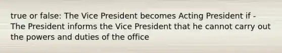 true or false: The Vice President becomes Acting President if - The President informs the Vice President that he cannot carry out the powers and duties of the office