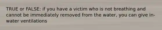 TRUE or FALSE: if you have a victim who is not breathing and cannot be immediately removed from the water, you can give in-water ventilations