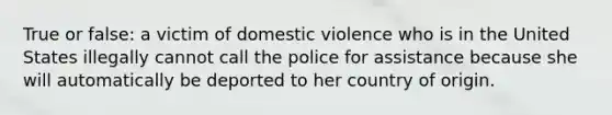 True or false: a victim of domestic violence who is in the United States illegally cannot call the police for assistance because she will automatically be deported to her country of origin.