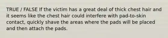 TRUE / FALSE If the victim has a great deal of thick chest hair and it seems like the chest hair could interfere with pad-to-skin contact, quickly shave the areas where the pads will be placed and then attach the pads.