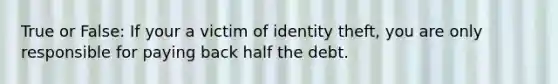 True or False: If your a victim of identity theft, you are only responsible for paying back half the debt.