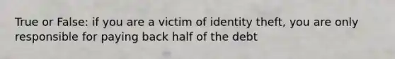 True or False: if you are a victim of identity theft, you are only responsible for paying back half of the debt