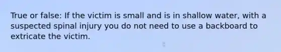 True or false: If the victim is small and is in shallow water, with a suspected spinal injury you do not need to use a backboard to extricate the victim.