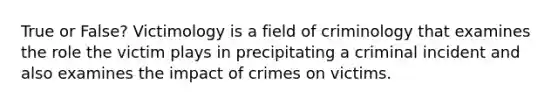 True or False? Victimology is a field of criminology that examines the role the victim plays in precipitating a criminal incident and also examines the impact of crimes on victims.