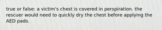 true or false: a victim's chest is covered in perspiration. the rescuer would need to quickly dry the chest before applying the AED pads.