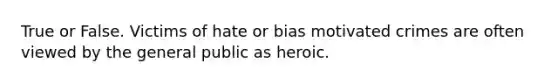 True or False. Victims of hate or bias motivated crimes are often viewed by the general public as heroic.