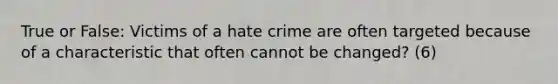 True or False: Victims of a hate crime are often targeted because of a characteristic that often cannot be changed? (6)