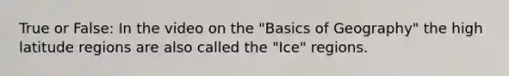 True or False: In the video on the "Basics of Geography" the high latitude regions are also called the "Ice" regions.