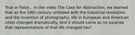 True or False... In the video The Case for Abstraction, we learned that as the 19th century unfolded with the industrial revolution and the invention of photography, life in European and American cities changed dramatically. And it should come as no surprise that representations of that life changed too?