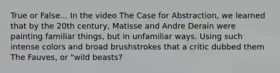 True or False... In the video The Case for Abstraction, we learned that by the 20th century, Matisse and Andre Derain were painting familiar things, but in unfamiliar ways. Using such intense colors and broad brushstrokes that a critic dubbed them The Fauves, or "wild beasts?