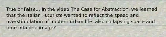 True or False... In the video The Case for Abstraction, we learned that the Italian Futurists wanted to reflect the speed and overstimulation of modern urban life, also collapsing space and time into one image?