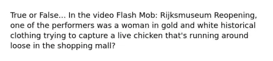 True or False... In the video Flash Mob: Rijksmuseum Reopening, one of the performers was a woman in gold and white historical clothing trying to capture a live chicken that's running around loose in the shopping mall?